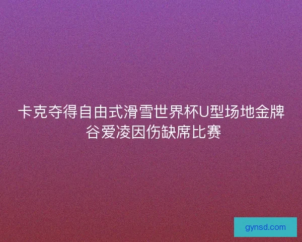 卡克夺得自由式滑雪世界杯U型场地金牌 谷爱凌因伤缺席比赛